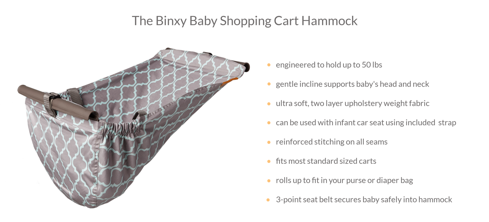 The Binxy Baby Shopping Cart Hammock is engineered to hold up to 50 lbs. Gentle incline supports baby's head and neck. Ultra soft, two layer upholstery weight fabric. Can be used with infant car seat. Reinforced stitching. Fits most standard sized carts.